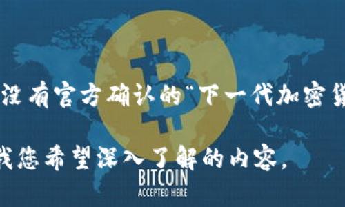 很高兴您对加密货币的未来发展感兴趣。目前，中国正积极推进加密货币及数字货币的相关技术和政策。虽然暂时没有官方确认的“下一代加密货币”名称，但中国央行的数字货币研究所确实推出了数字人民币（DCEP），代表着中国在数字货币领域的重要一步。

如果您需要关于数字人民币或未来中国加密货币的更多信息，我很乐意为您提供内容和相关问题的解答。请告诉我您希望深入了解的内容。